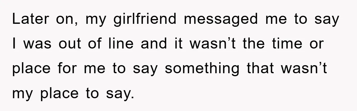 Later on, my girlfriend messaged me to say I was out of line and it wasn’t the time or place for me to say something that wasn’t my place to...