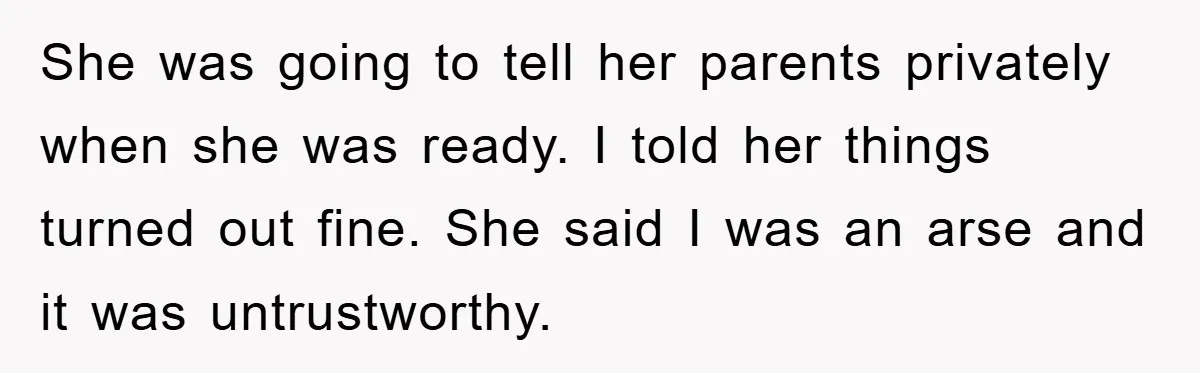 She was going to tell her parents privately when she was ready. I told her things turned out fine. She said I was an arse and it was untrustworthy.