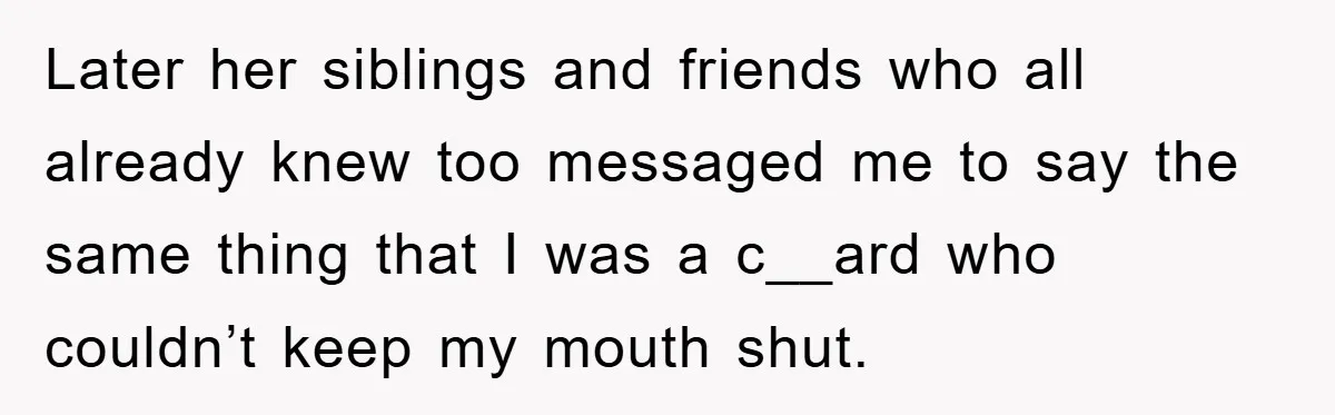 Later her siblings and friends who all already knew too messaged me to say the same thing that I was a c__ard who couldn’t keep my mouth shut.