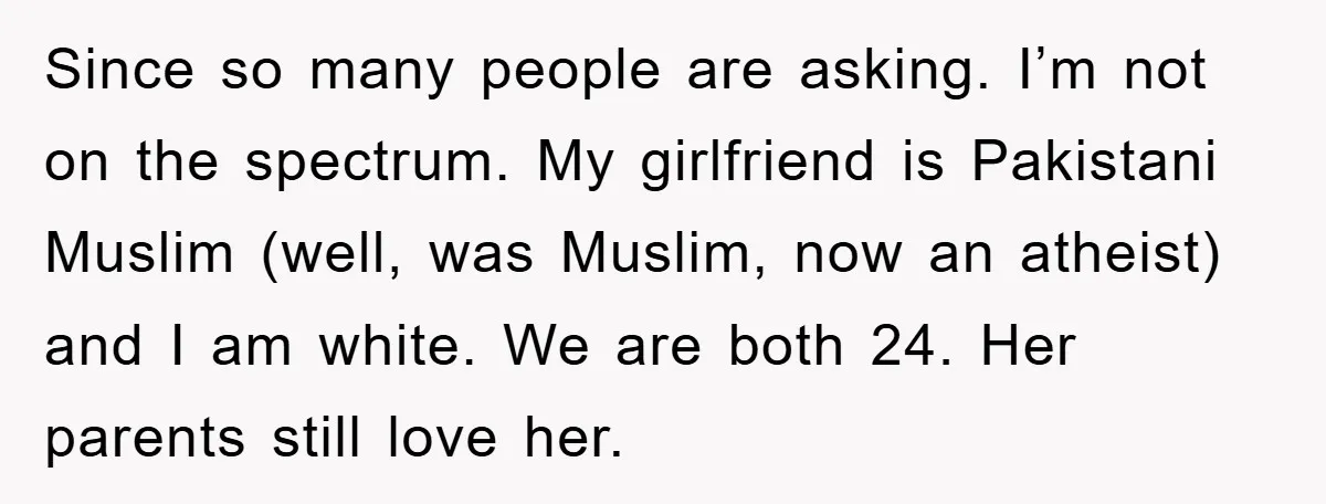 Since so many people are asking. I’m not on the spectrum. My girlfriend is Pakistani Muslim (well, was Muslim, now an atheist) and I am white. We are both 24....