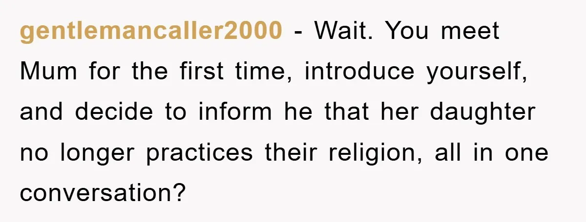 gentlemancaller2000 − Wait. You meet Mum for the first time, introduce yourself, and decide to inform he that her daughter no longer practices their religion, all in one conversation?