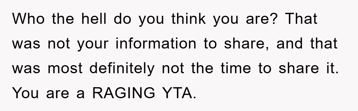 Who the hell do you think you are? That was not your information to share, and that was most definitely not the time to share it. You are a RAGING...