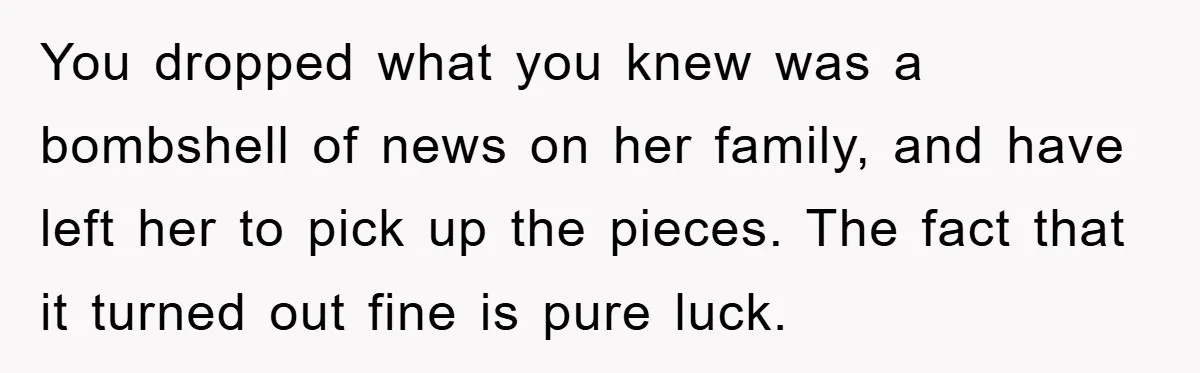 You dropped what you knew was a bombshell of news on her family, and have left her to pick up the pieces. The fact that it turned out fine is...