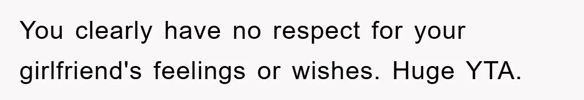 You clearly have no respect for your girlfriend's feelings or wishes. Huge YTA.