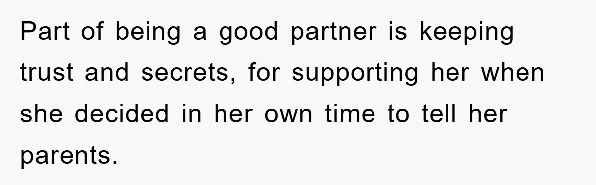 Part of being a good partner is keeping trust and secrets, for supporting her when she decided in her own time to tell her parents.