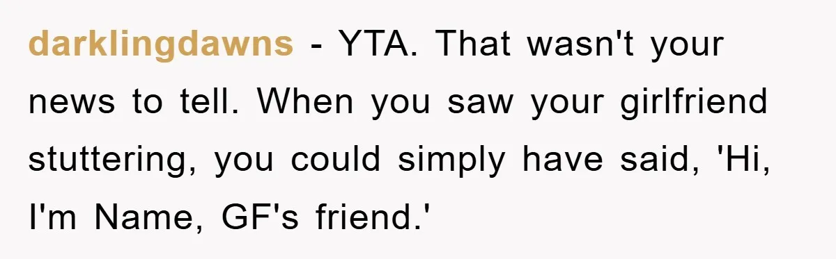 darklingdawns − YTA. That wasn't your news to tell. When you saw your girlfriend stuttering, you could simply have said, 'Hi, I'm Name, GF's friend.'