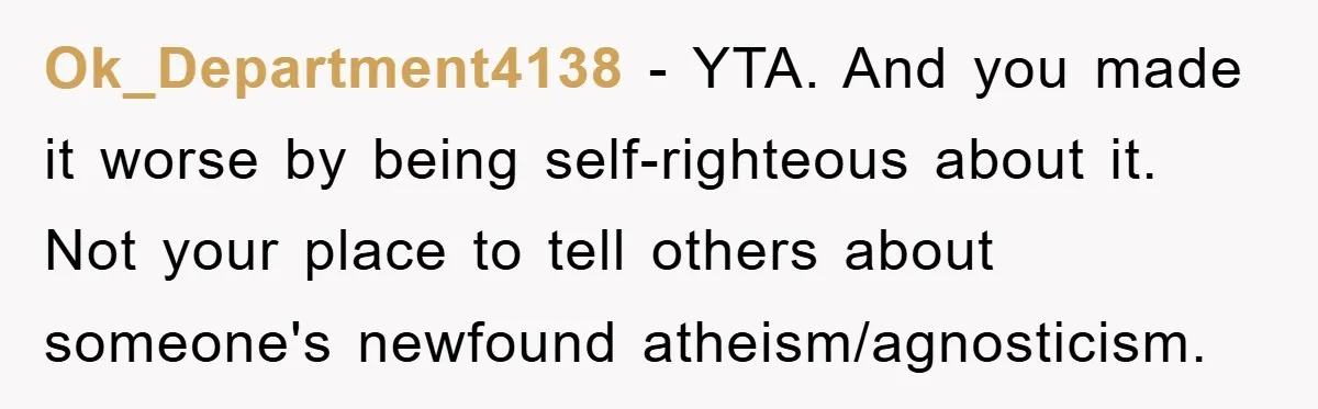 Ok_Department4138 − YTA. And you made it worse by being self-righteous about it. Not your place to tell others about someone's newfound atheism/agnosticism.