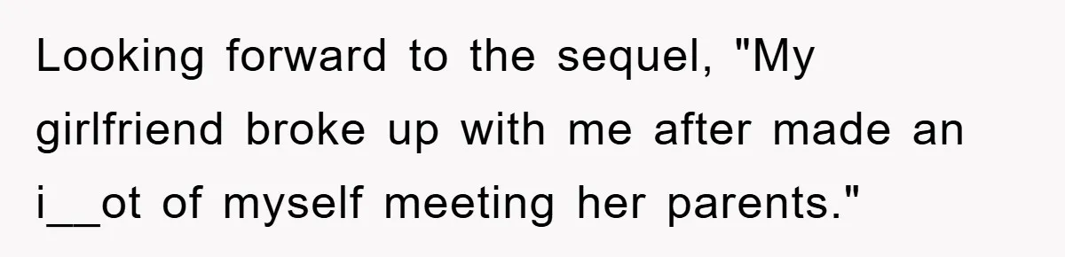 Looking forward to the sequel, "My girlfriend broke up with me after made an i__ot of myself meeting her parents."