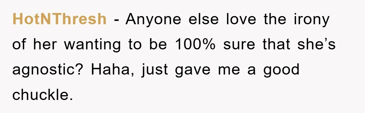 HotNThresh − Anyone else love the irony of her wanting to be 100% sure that she’s agnostic? Haha, just gave me a good chuckle.