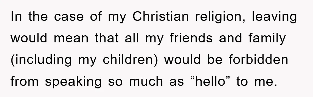 In the case of my Christian religion, leaving would mean that all my friends and family (including my children) would be forbidden from speaking so much as “hello” to me.