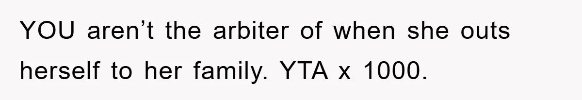 YOU aren’t the arbiter of when she outs herself to her family. YTA x 1000.