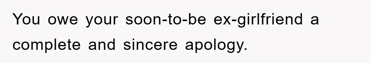 You owe your soon-to-be ex-girlfriend a complete and sincere apology.