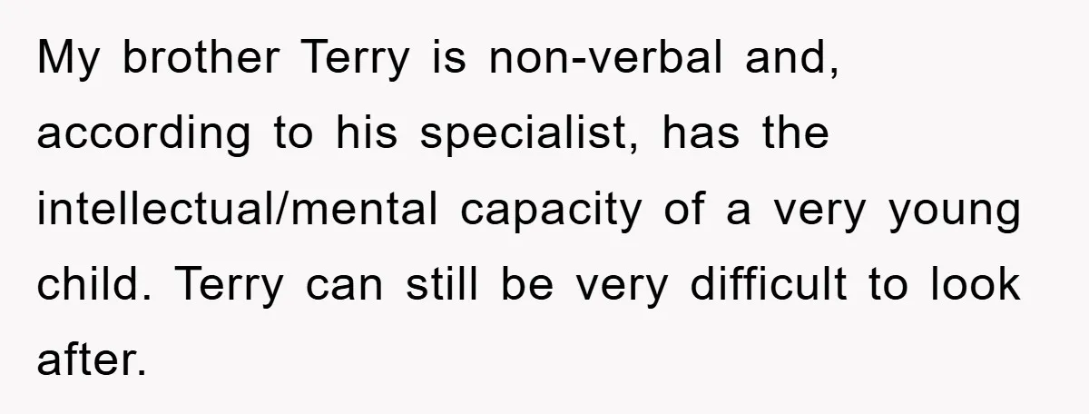 My brother Terry is non-verbal and, according to his specialist, has the intellectual/mental capacity of a very young child. Terry can still be very difficult to look after.