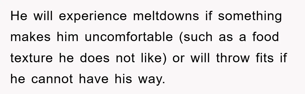 He will experience meltdowns if something makes him uncomfortable (such as a food texture he does not like) or will throw fits if he cannot have his way.