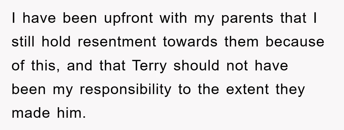 I have been upfront with my parents that I still hold resentment towards them because of this, and that Terry should not have been my responsibility to the extent they...