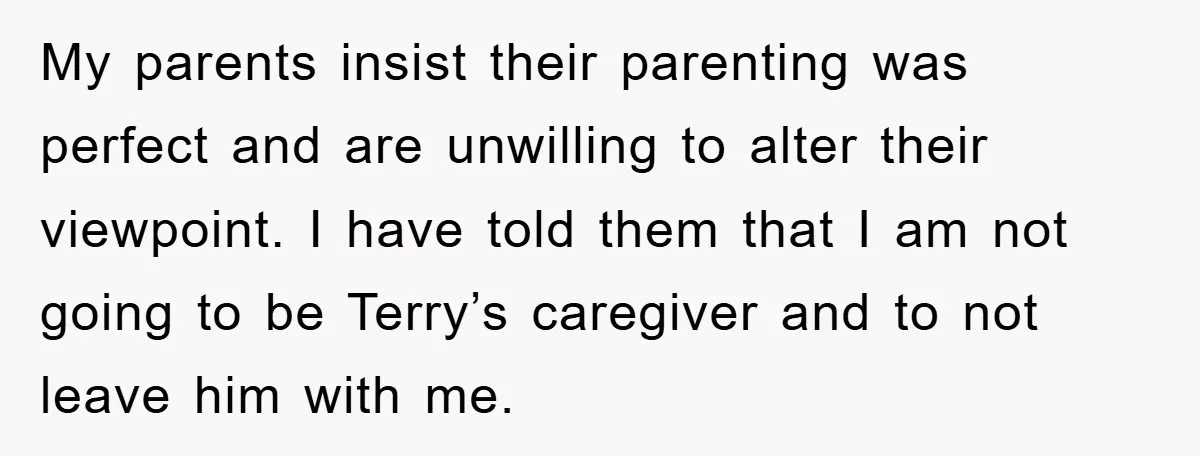 My parents insist their parenting was perfect and are unwilling to alter their viewpoint. I have told them that I am not going to be Terry’s caregiver and to not...