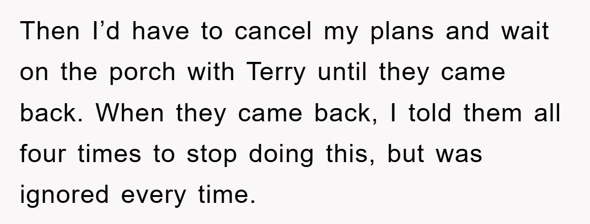 Then I’d have to cancel my plans and wait on the porch with Terry until they came back. When they came back, I told them all four times to stop...