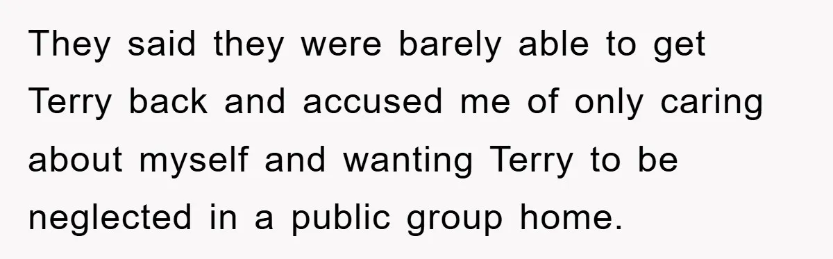 They said they were barely able to get Terry back and accused me of only caring about myself and wanting Terry to be neglected in a public group home.