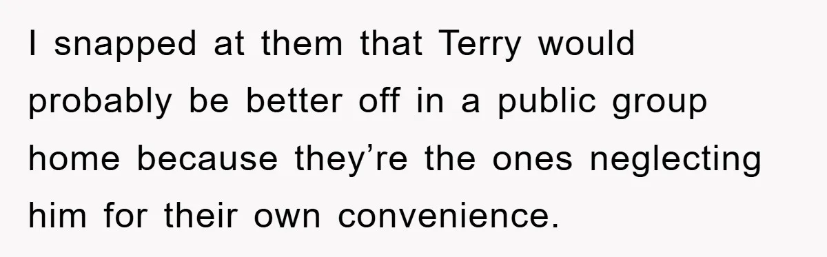 I snapped at them that Terry would probably be better off in a public group home because they’re the ones neglecting him for their own convenience.