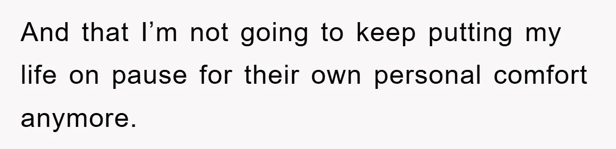 And that I’m not going to keep putting my life on pause for their own personal comfort anymore.