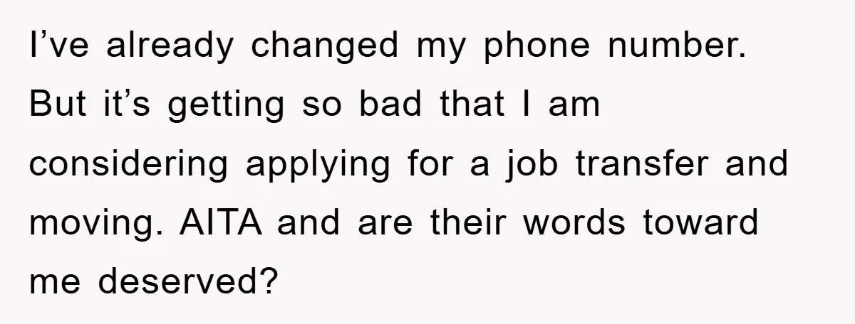 I’ve already changed my phone number. But it’s getting so bad that I am considering applying for a job transfer and moving. AITA and are their words toward me deserved?