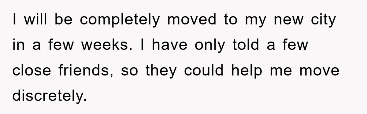 I will be completely moved to my new city in a few weeks. I have only told a few close friends, so they could help me move discretely.