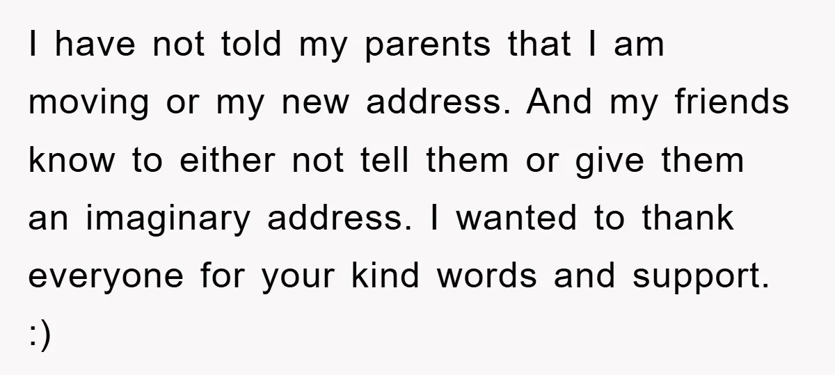 I have not told my parents that I am moving or my new address. And my friends know to either not tell them or give them an imaginary address. I...