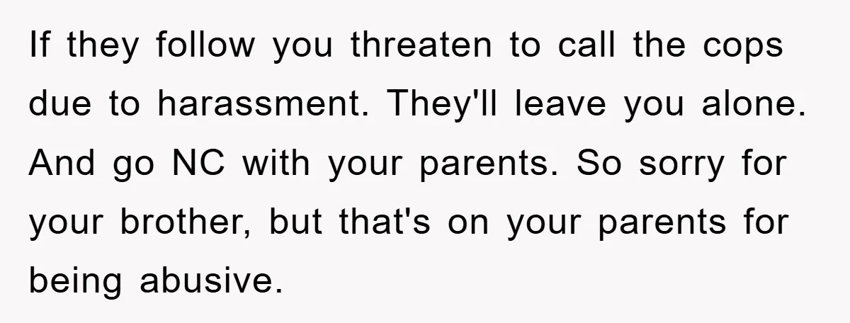 If they follow you threaten to call the cops due to harassment. They'll leave you alone. And go NC with your parents. So sorry for your brother, but that's on...