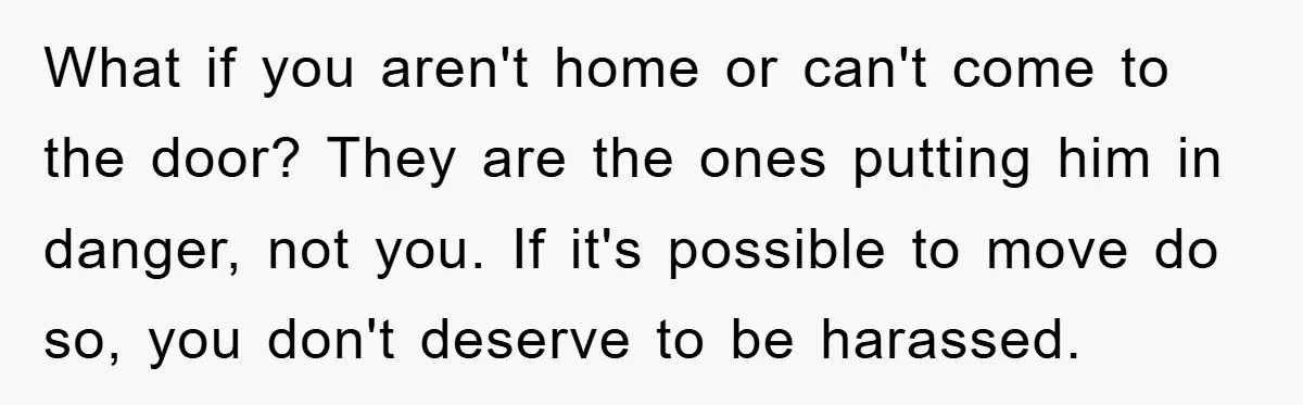 What if you aren't home or can't come to the door? They are the ones putting him in danger, not you. If it's possible to move do so, you don't...