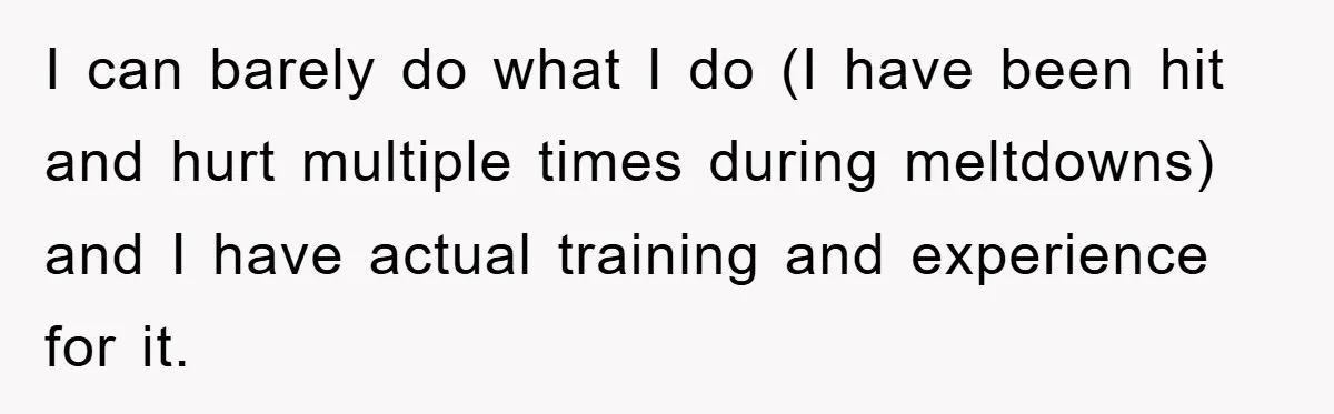 I can barely do what I do (I have been hit and hurt multiple times during meltdowns) and I have actual training and experience for it.