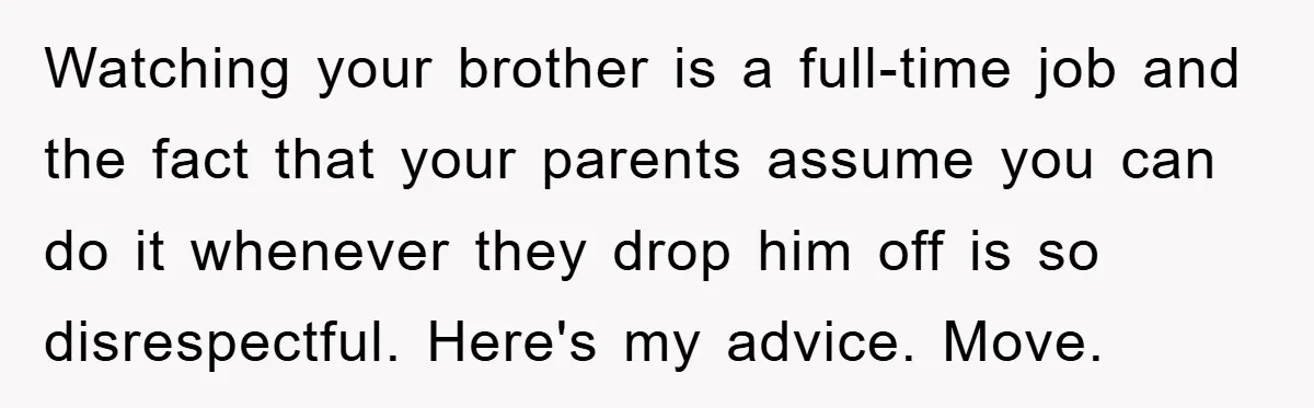 Watching your brother is a full-time job and the fact that your parents assume you can do it whenever they drop him off is so disrespectful. Here's my advice. Move.