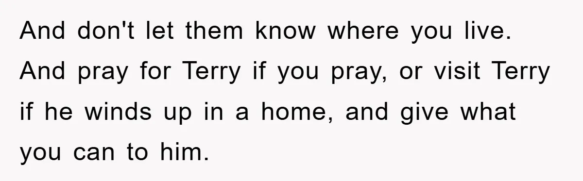 And don't let them know where you live. And pray for Terry if you pray, or visit Terry if he winds up in a home, and give what you can...