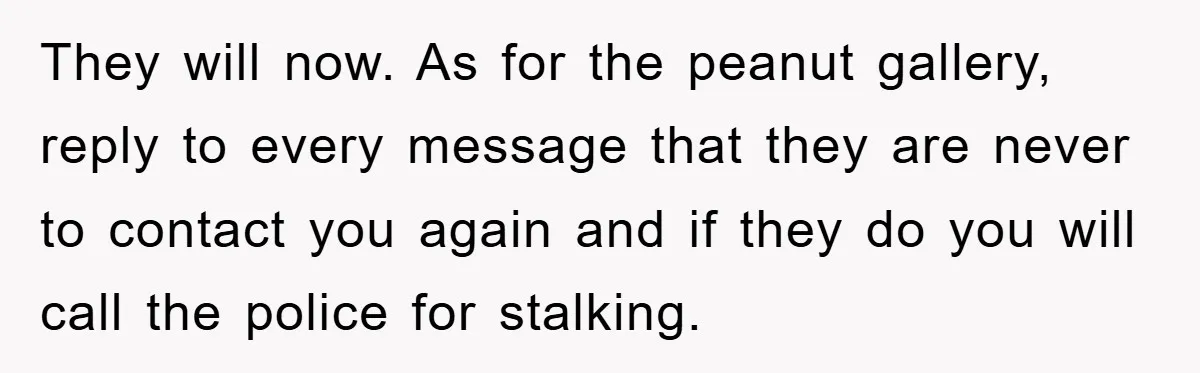 They will now. As for the peanut gallery, reply to every message that they are never to contact you again and if they do you will call the police for...