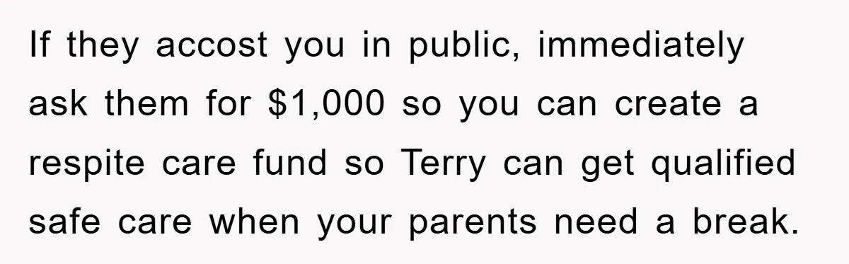 If they accost you in public, immediately ask them for $1,000 so you can create a respite care fund so Terry can get qualified safe care when your parents need...