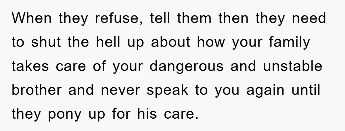 When they refuse, tell them then they need to shut the hell up about how your family takes care of your dangerous and unstable brother and never speak to you...
