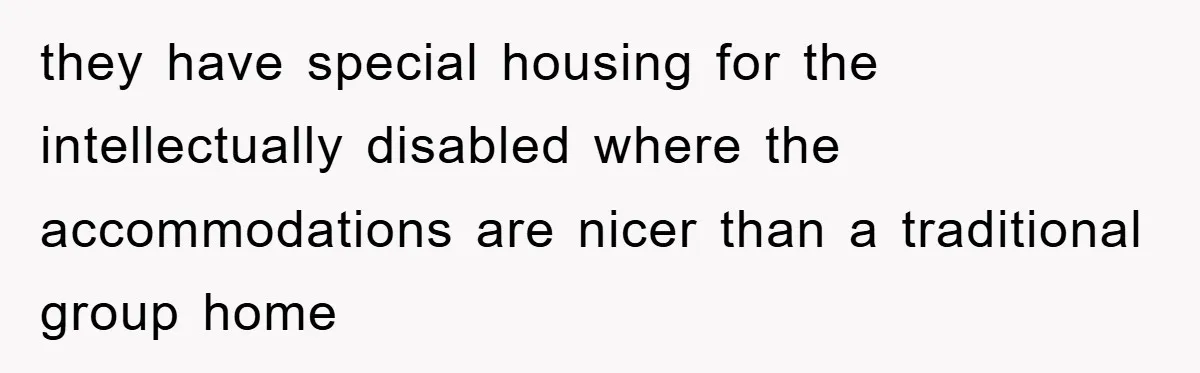 they have special housing for the intellectually disabled where the accommodations are nicer than a traditional group home