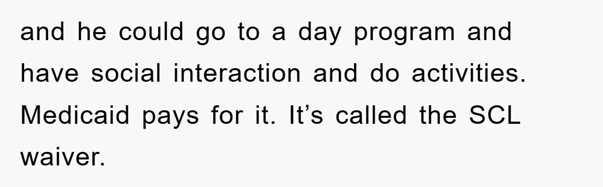 and he could go to a day program and have social interaction and do activities. Medicaid pays for it. It’s called the SCL waiver.