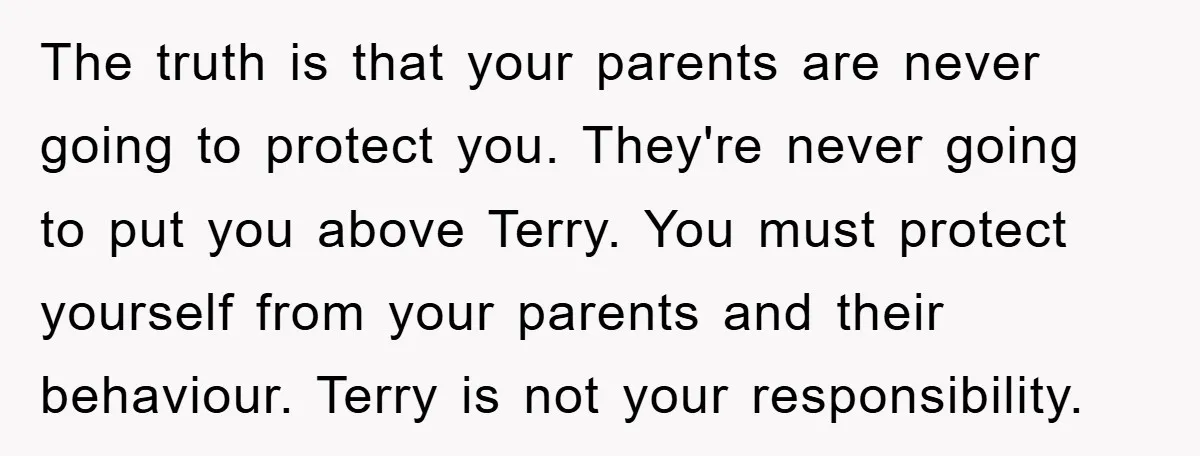 The truth is that your parents are never going to protect you. They're never going to put you above Terry. You must protect yourself from your parents and their behaviour....