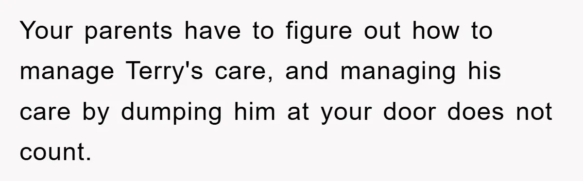 Your parents have to figure out how to manage Terry's care, and managing his care by dumping him at your door does not count.