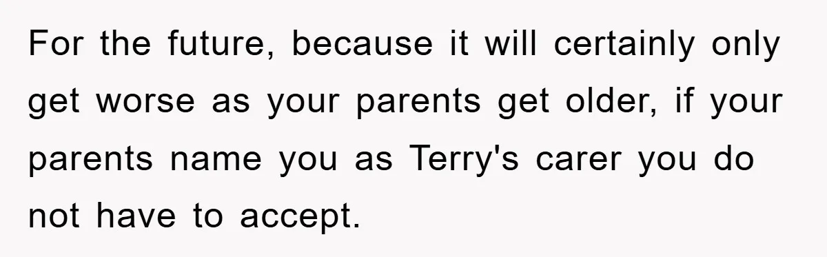 For the future, because it will certainly only get worse as your parents get older, if your parents name you as Terry's carer you do not have to accept.