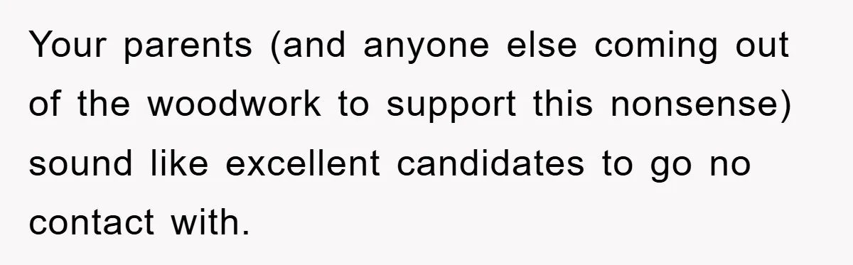 Your parents (and anyone else coming out of the woodwork to support this nonsense) sound like excellent candidates to go no contact with.