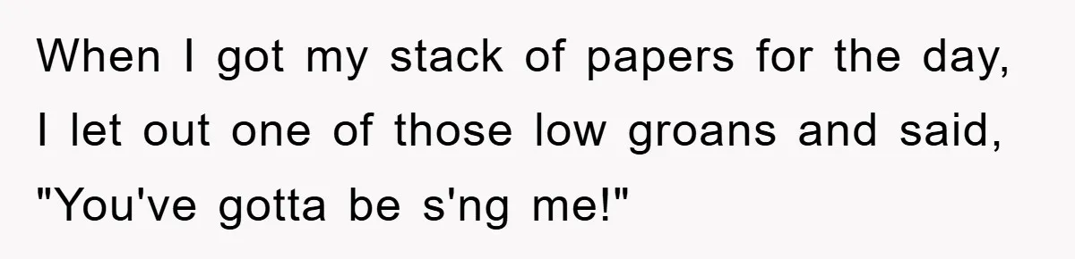 When I got my stack of papers for the day, I let out one of those low groans and said, "You've gotta be s'ng me!"