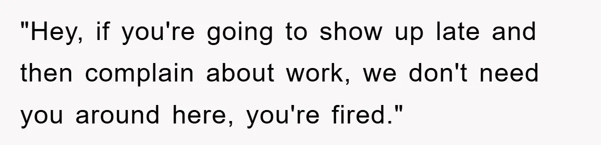 "Hey, if you're going to show up late and then complain about work, we don't need you around here, you're fired."