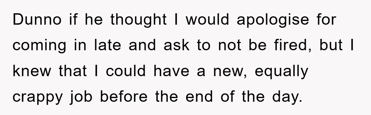 Dunno if he thought I would apologise for coming in late and ask to not be fired, but I knew that I could have a new, equally crappy job before...