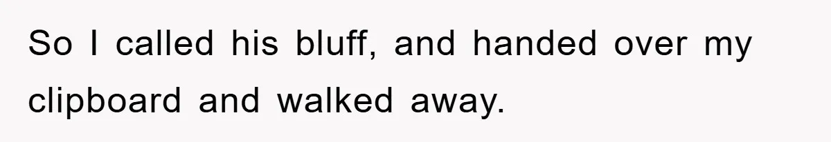 So I called his bluff, and handed over my clipboard and walked away.