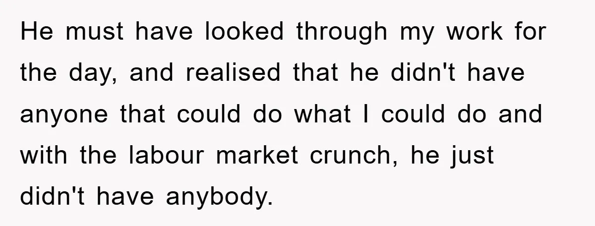 He must have looked through my work for the day, and realised that he didn't have anyone that could do what I could do and with the labour market crunch,...
