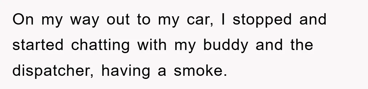 On my way out to my car, I stopped and started chatting with my buddy and the dispatcher, having a smoke.