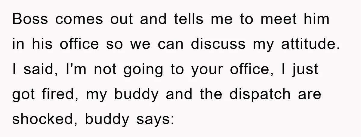 Boss comes out and tells me to meet him in his office so we can discuss my attitude. I said, I'm not going to your office, I just got fired,...