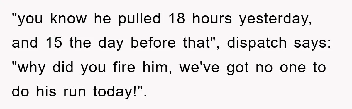 "you know he pulled 18 hours yesterday, and 15 the day before that", dispatch says: "why did you fire him, we've got no one to do his run today!".