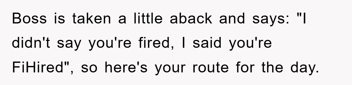 Boss is taken a little aback and says: "I didn't say you're fired, I said you're FiHired", so here's your route for the day.